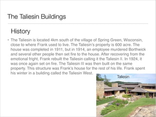 The Taliesin Buildings
History
• The Taliesin is located 4km south of the village of Spring Green, Wisconsin,
close to where Frank used to live. The Taliesin’s property is 600 acre. The
house was completed in 1911, but in 1914, an employee murdered Borthwick
and several other people then set ﬁre to the house. After recovering from the
emotional fright, Frank rebuilt the Taliesin calling it the Taliesin ||. In 1924, it
was once again set on ﬁre. The Taliesin ||| was then built on the same
property. This structure was Frank’s house for the rest of his life. Frank spent
his winter in a building called the Taliesin West.
Taliesin

 