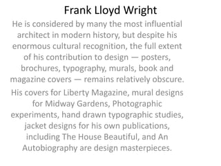 Frank Lloyd Wright
He is considered by many the most influential
architect in modern history, but despite his
enormous cultural recognition, the full extent
of his contribution to design — posters,
brochures, typography, murals, book and
magazine covers — remains relatively obscure.
His covers for Liberty Magazine, mural designs
for Midway Gardens, Photographic
experiments, hand drawn typographic studies,
jacket designs for his own publications,
including The House Beautiful, and An
Autobiography are design masterpieces.
 