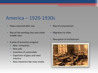America – 1920-1930s
• Peace returned after war
• Rise of the working class and urban
middle class
• A time of economic progress
• New companies
• New jobs
• Invention of automobile
• Expansion of glass and steel
industry
• New industries like mass media
• Rise of consumerism
• Migration to cities
• New genre of architecture
 
