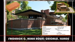 FREDERICK C. ROBIE HOUSE; CHICAGO, ILLINOIS
Situación:.................................................... Chicago, Illinois (EE. UU.)
Arquitecto:.................................................. Frank Lloyd Wright
Período de construcción:................ Desde 1908 hasta 1910
Tipo de construcción:........................ Residencia
Materiales:................................................. Vigas de acero y Laldrillo romano
con matices ferrosos
Estilo:............................................................. Prairie
Coste original:......................................... 60.000 dólares
Superficie útil:.......................................... 841,9 metros cuadrados
 