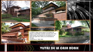 La última y mejor de las casas en la pradera de
Wright, la casa Robie, también conocida como "The
Robie house" se encuentra en una esquina, en el
barrio de Hyde Park, frente a la Universidad de
Chicago.
Construido en: 1908-1909
VISTAS DE LA CASA ROBIE
 
