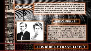 LOS ROBIE Y FRANK LLOYD
El fabricante de bicicletas Frederick Robie y su esposa Lora
querían una casa fuera de lo convencional y en tal sentido
contactaron a Frank L. Wright en 1908 para que ejecute el
diseño. Los Robie eran el tipo de cliente favorito de Wright:
sin restricciones en el bolsillo ni en las ideas.
LOS ROBIE
¿QUÉ QUERÍAN?
La casa que Robie quería debía gozar de luz
en abundancia y grandes vistas de los
alrededores, manteniendo, aun así, la
privacidad de su familia. No le gustaban las
habitaciones pequeñas y pensaba que, en
cualquier hogar bien diseñado, los espacios
debían fluir.
 