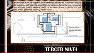 1
2
3
Dormitorio principal
Dormitorio de los niños
Dormitorio de los niños
Chimenea
baños
1
2
3
4
5
5
4
En el tercer nivel se disponen los dormitorios, encima de la cocina y la sala.
La puerta de entrada a la casa Robie se ubica en la planta baja, en uno de
los laterales, conduciendo a través de escaleras hacia la planta principal.
Los muros combinan ladrillo y piedra caliza.
 