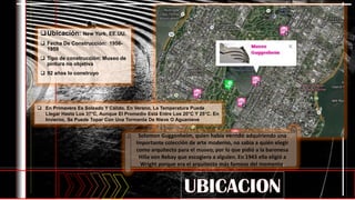 Ubicación: New York, EE.UU.
 Fecha De Construcción: 1956-
1959
 Tipo de construcción: Museo de
pintura no objetiva
 92 años lo construyo
 En Primavera Es Soleado Y Cálido. En Verano, La Temperatura Puede
Llegar Hasta Los 37°C, Aunque El Promedio Está Entre Los 20°C Y 25°C. En
Invierno, Se Puede Topar Con Una Tormenta De Nieve O Aguanieve.
Solomon Guggenheim, quien había venido adquiriendo una
importante colección de arte moderno, no sabía a quién elegir
como arquitecto para el museo, por lo que pidió a la baronesa
Hilla von Rebay que escogiera a alguien. En 1943 ella eligió a
Wright porque era el arquitecto más famoso del momento.
 