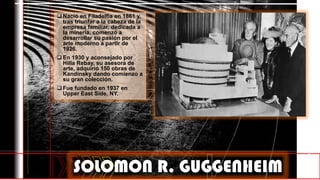  Nació en Filadelfia en 1861 y,
tras triunfar a la cabeza de la
empresa familiar, dedicada a
la minería, comenzó a
desarrollar su pasión por el
arte moderno a partir de
1926.
 En 1930 y aconsejado por
Hilla Rebay, su asesora de
arte, adquirió 150 obras de
Kandinsky dando comienzo a
su gran colección.
 Fue fundado en 1937 en
Upper East Side, NY.
SOLOMON R. GUGGENHEIM
 