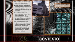  Nueva York es una ciudad
con una traza reticular.
 Tiene de frente la vista del
parque central y se hunde al
mismo tiempo con la
densidad de construcción de
la ciudad
 La entrada en museo
aparenta estar en una zona
tranquila y verde sin
embargo por la parte de
atrás se encuentra envuelto
entre edificios más altos.
 El Guggenheim no solo
representa un museo de arte
contemporáneo sino que el
edificio y el sitio se han
convertido en hitos de la
ciudad que han generado
gran parte de su atractivo
turístico y cultural.
Contraste con los edificios
de alrededor
 