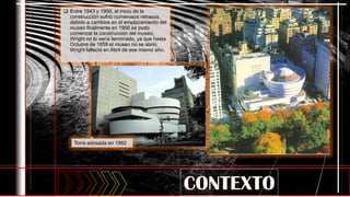  Entre 1943 y 1956, el inicio de la
construcción sufrió numerosos retrasos,
debido a cambios en el emplazamiento del
museo finalmente en 1956 se pudo
comenzar la construcción del museo,
Wright no lo vería terminado, ya que hasta
Octubre de 1959 el museo no se abrió,
Wright falleció en Abril de ese mismo año.
Torre adosada en 1992
 