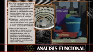  Se dirige vía elevadores a la parte
más alta del edificio, para que
descendamos por una suave
rampa helicoidal mientras vamos
observando las obras que se
exponen en los diferentes niveles
interconectados, pero a la vez
diferenciados uno del otro por un
pequeño espacio de transición .
 Si paramos y observamos hacia el
centro de la espiral la cual nos
permite ver el centro de la rotonda
y varios niveles de exposición de
la rampa en espiral descendente.
 El significado del arte se
comunica a través de los ritmos
de este museo. La disposición
semi abierta de las salas de
exhibición permite tener una
panorámica de todo el edificio y
de parte de las exposiciones
desde cualquier punto del pasillo
ascendente central.
 