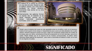  El edificio en sí mismo se convirtió
en una obra de arte. Desde la calle,
el edificio parece una cinta blanca
enrollada en forma cilíndrica,
levemente más ancha en la cima
que abajo.
 Internamente, las galerías forman
un espiral. Así, el visitante ve las
obras mientras camina por la
rampa helicoidal ascendente
iluminada, como un paseo.
Wright: para el visitante del museo es más agradable entrar en el edificio, subir con el ascensor
hasta el nivel superior de la rampa e ir descendiendo poco a poco por ésta alrededor de un patio
abierto, teniendo siempre la opción de subir o bajar con el ascensor desde todos los niveles de
la rampa, para, por último, encontrarse al final de la exposición en el nivel más bajo, cerca de la
salida. Wright añadía que en la mayoría de los museos convencionales, el público debía
atravesar largas galerías de exposición , para volver a recorrerlas al finalizar la visita, con el solo
fin de dirigirse a la salida.
 