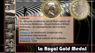 Galardón
Es otorgada anualmente por el Real Instituto de
Arquitectos Británicos –Royal Institute of British
Architects – en representación del monarca
británico.
Premio a: la contribución sustancial a la
arquitectura internacional
Otorgado por: Real Instituto de Arquitectos
Británicos: 1848
La Royal Gold Medal
 