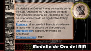 Medalla de Oro del AIA
Galardón
La Medalla de Oro del AIA es concedida por el
Instituto Americano de Arquitectos otorgado
"por el Comité nacional de Directores del AIA
en reconocimiento de un significativo trabajo
de influencia.
Premio a: el trabajo de influencia duradera en
la teoría y en la práctica de la arquitectura
Otorgado por: Instituto Americano de
Arquitectos
Primera entrega: 1947
 