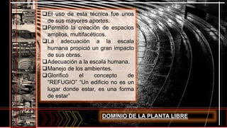 El uso de esta técnica fue unos
de sus mayores aportes.
Permitió la creación de espacios
amplios, multifacéticos.
La adecuación a la escala
humana propició un gran impacto
de sus obras.
Adecuación a la escala humana.
Manejo de los ambientes.
Glorificó el concepto de
“REFUGIO” “Un edificio no es un
lugar donde estar, es una forma
de estar”
DOMINIO DE LA PLANTA LIBRE
 