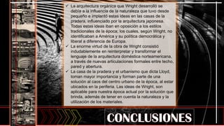  La arquitectura orgánica que Wright desarrolló se
debía a la influencia de la naturaleza que tuvo desde
pequeño e implantó estas ideas en las casas de la
pradera, influenciado por la arquitectura japonesa.
Todas estas ideas iban en oposición a los estilos
tradicionales de la época; los cuales, según Wright, no
identificaban a América y su política democrática y
liberal a diferencia de Europa.
 La enorme virtud de la obra de Wright consistió
indudablemente en reinterpretar y transformar el
lenguaje de la arquitectura doméstica norteamericana,
a través de nuevas articulaciones formales entre techo,
pared y abertura.
 La casa de la pradera y el urbanismo que dicta Lloyd,
toman mayor importancia y forman parte de una
solución al caos del centro urbano de la época, al estar
ubicados en la periferia. Las ideas de Wright, son
aplicable para nuestra época actual por la solución que
brinda, además de tener en cuenta la naturaleza y la
utilización de los materiales.
 