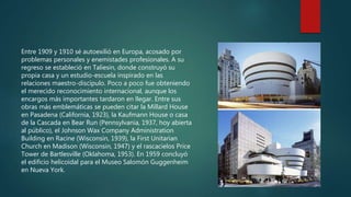 Entre 1909 y 1910 sé autoexilió en Europa, acosado por
problemas personales y enemistades profesionales. A su
regreso se estableció en Taliesin, donde construyó su
propia casa y un estudio-escuela inspirado en las
relaciones maestro-discípulo. Poco a poco fue obteniendo
el merecido reconocimiento internacional, aunque los
encargos más importantes tardaron en llegar. Entre sus
obras más emblemáticas se pueden citar la Millard House
en Pasadena (California, 1923), la Kaufmann House o casa
de la Cascada en Bear Run (Pennsylvania, 1937, hoy abierta
al público), el Johnson Wax Company Administration
Building en Racine (Wisconsin, 1939), la First Unitarian
Church en Madison (Wisconsin, 1947) y el rascacielos Price
Tower de Bartlesville (Oklahoma, 1953). En 1959 concluyó
el edificio helicoidal para el Museo Salomón Guggenheim
en Nueva York.
 
