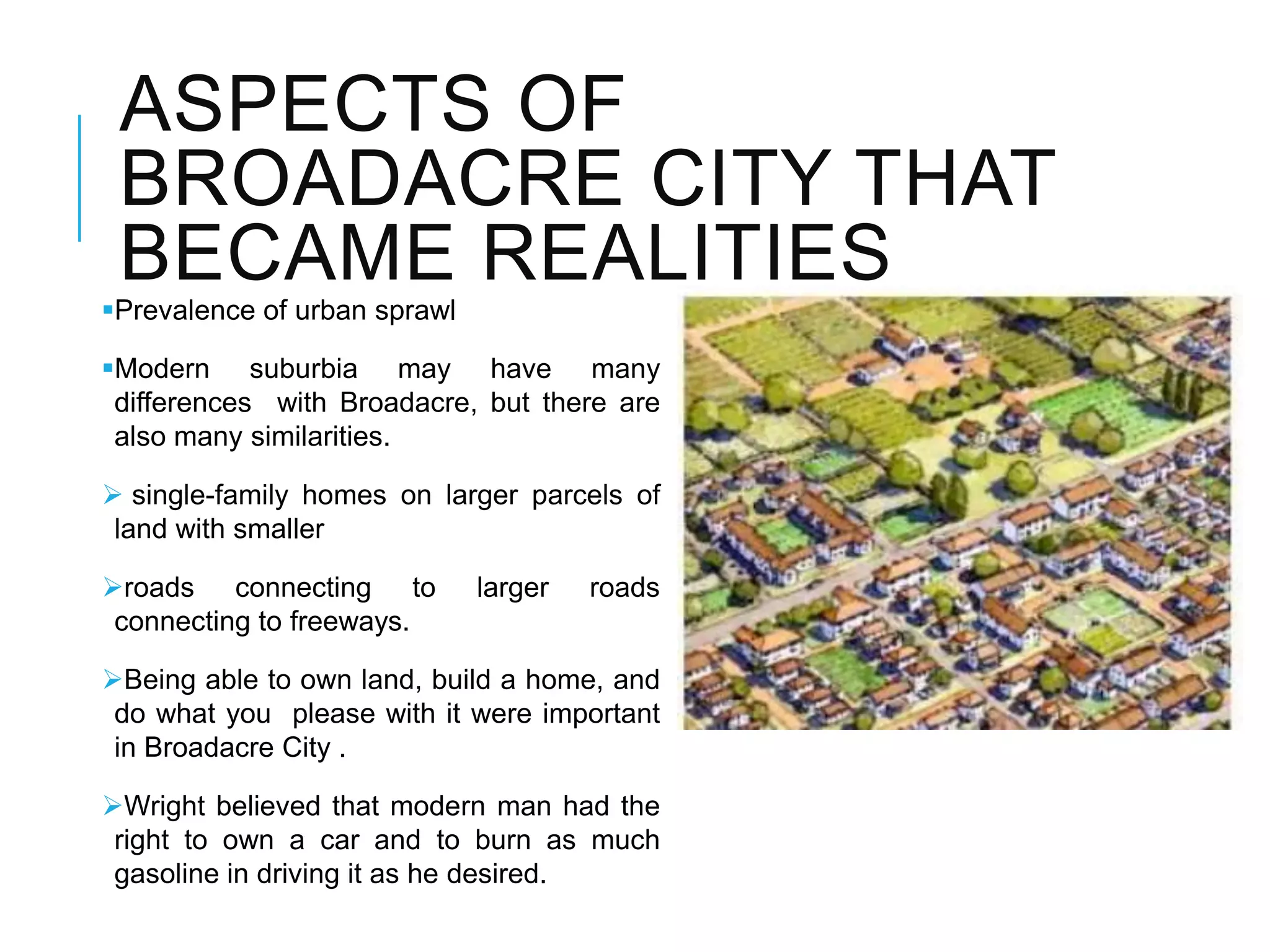 ASPECTS OF
BROADACRE CITY THAT
BECAME REALITIES
Prevalence of urban sprawl
Modern suburbia may have many
differences with Broadacre, but there are
also many similarities.
 single-family homes on larger parcels of
land with smaller
roads connecting to larger roads
connecting to freeways.
Being able to own land, build a home, and
do what you please with it were important
in Broadacre City .
Wright believed that modern man had the
right to own a car and to burn as much
gasoline in driving it as he desired.
 