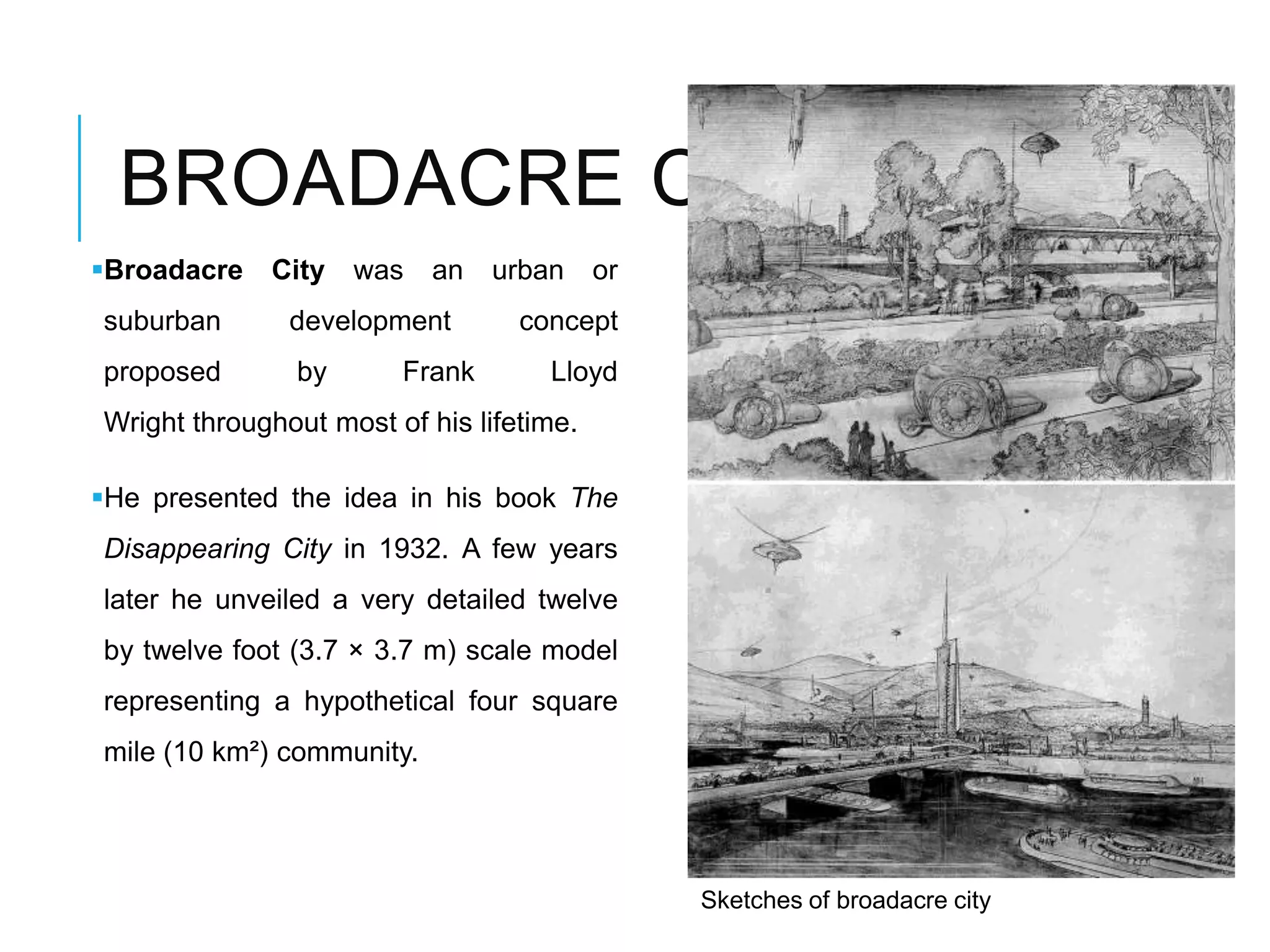 BROADACRE CITY
Broadacre City was an urban or
suburban development concept
proposed by Frank Lloyd
Wright throughout most of his lifetime.
He presented the idea in his book The
Disappearing City in 1932. A few years
later he unveiled a very detailed twelve
by twelve foot (3.7 × 3.7 m) scale model
representing a hypothetical four square
mile (10 km²) community.
Sketches of broadacre city
 
