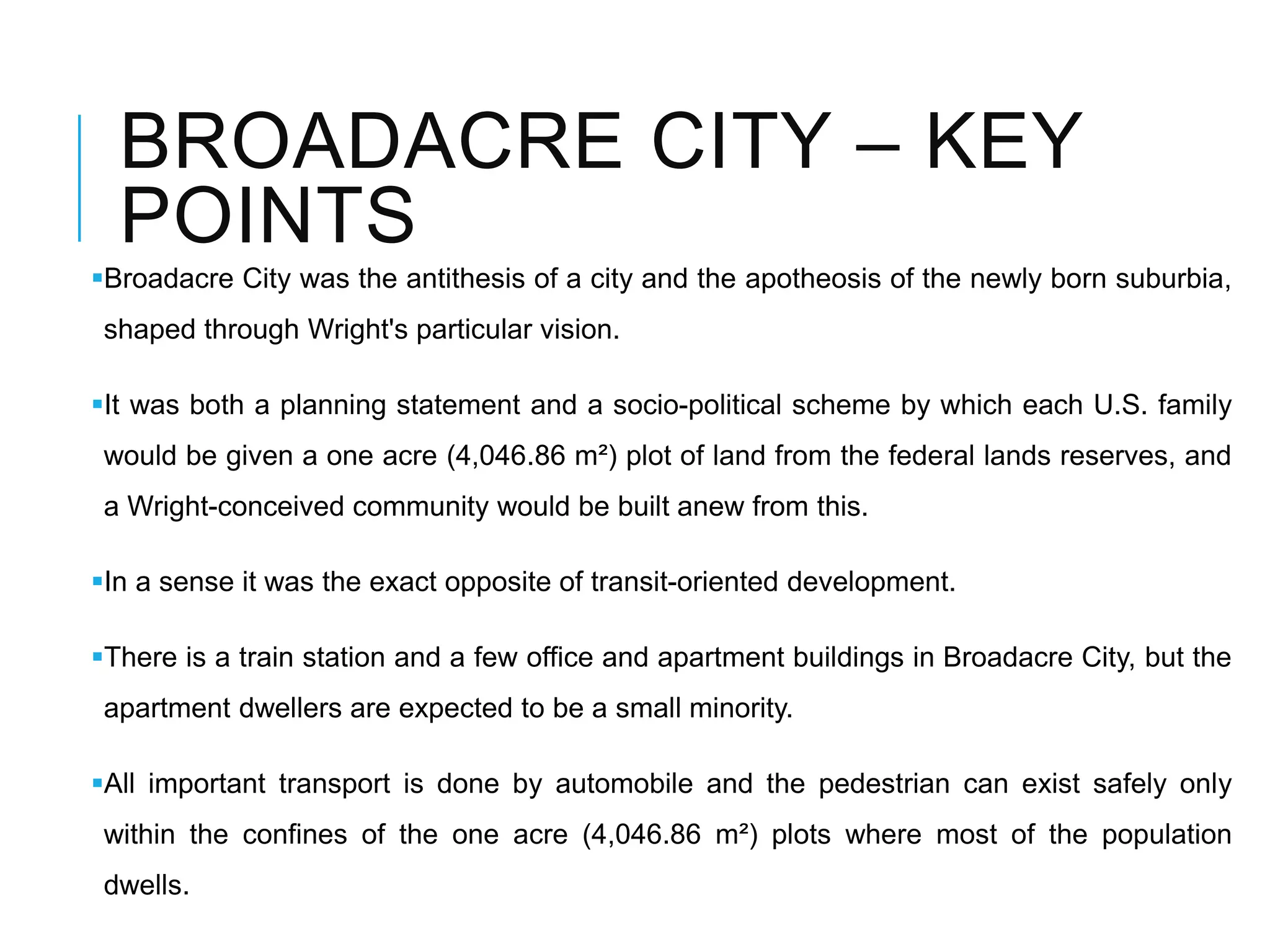 BROADACRE CITY – KEY
POINTS
Broadacre City was the antithesis of a city and the apotheosis of the newly born suburbia,
shaped through Wright's particular vision.
It was both a planning statement and a socio-political scheme by which each U.S. family
would be given a one acre (4,046.86 m²) plot of land from the federal lands reserves, and
a Wright-conceived community would be built anew from this.
In a sense it was the exact opposite of transit-oriented development.
There is a train station and a few office and apartment buildings in Broadacre City, but the
apartment dwellers are expected to be a small minority.
All important transport is done by automobile and the pedestrian can exist safely only
within the confines of the one acre (4,046.86 m²) plots where most of the population
dwells.
 