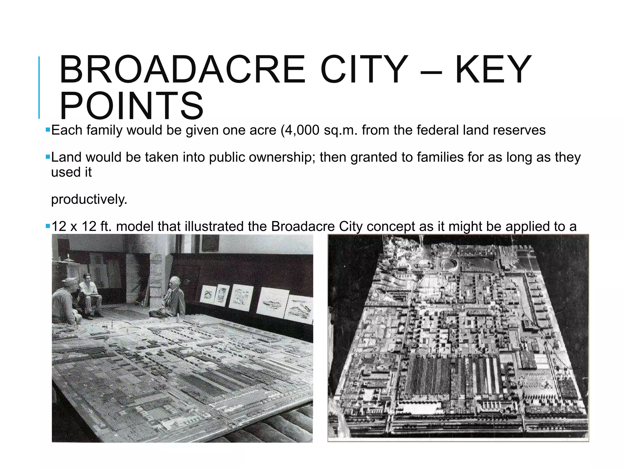 BROADACRE CITY – KEY
POINTSEach family would be given one acre (4,000 sq.m. from the federal land reserves
Land would be taken into public ownership; then granted to families for as long as they
used it
productively.
12 x 12 ft. model that illustrated the Broadacre City concept as it might be applied to a
representative 4 sq. miles plot of land.
 