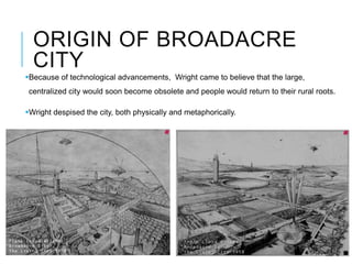 ORIGIN OF BROADACRE
CITY
Because of technological advancements, Wright came to believe that the large,
centralized city would soon become obsolete and people would return to their rural roots.
Wright despised the city, both physically and metaphorically.
 