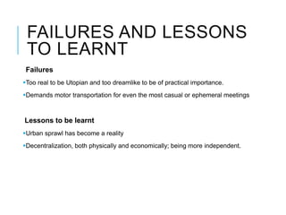 FAILURES AND LESSONS
TO LEARNT
Failures
Too real to be Utopian and too dreamlike to be of practical importance.
Demands motor transportation for even the most casual or ephemeral meetings
Lessons to be learnt
Urban sprawl has become a reality
Decentralization, both physically and economically; being more independent.
 