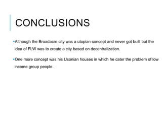 CONCLUSIONS
Although the Broadacre city was a utopian concept and never got built but the
idea of FLW was to create a city based on decentralization.
One more concept was his Usonian houses in which he cater the problem of low
income group people.
 