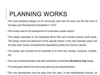 PLANNING WORKS
The most ambitious designs of his community work was his entry into the City Club of
Chicago Land Development Competition in 1913.
The contest was for the development of a suburban quarter section.
This design expanded on the Quadruple Block Plan and included several social levels.
The design shows the placement of the upscale homes in the most desirable areas and
the blue collar homes and apartments separated by parks and common spaces.
The design also included all the amenities of a small city: schools, museums, markets,
etc.
This view of decentralization was later reinforced by theoretical Broadacre City design.
The philosophy behind his community planning was decentralization.
The new development must be away from the cities. In this decentralized America, all
 