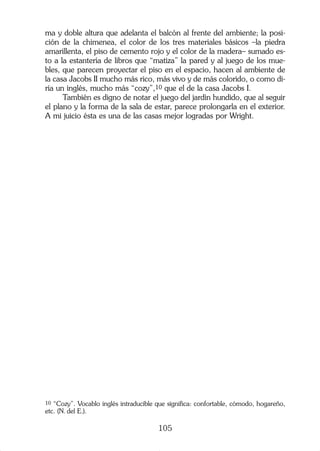 ma y doble altura que adelanta el balcón al frente del ambiente; la posi-
ción de la chimenea, el color de los tres materiales básicos –la piedra
amarillenta, el piso de cemento rojo y el color de la madera– sumado es-
to a la estantería de libros que “matiza” la pared y al juego de los mue-
bles, que parecen proyectar el piso en el espacio, hacen al ambiente de
la casa Jacobs II mucho más rico, más vivo y de más colorido, o como di-
ría un inglés, mucho más “cozy”,10 que el de la casa Jacobs I.
      También es digno de notar el juego del jardín hundido, que al seguir
el plano y la forma de la sala de estar, parece prolongarla en el exterior.
A mi juicio ésta es una de las casas mejor logradas por Wright.




10 “Cozy”. Vocablo inglés intraducible que significa: confortable, cómodo, hogareño,
etc. (N. del E.).

                                       105
 