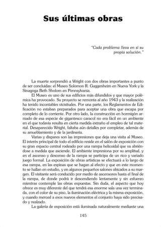 Sus últimas obras


                                           “Cada problema lleva en sí su
                                                       propia solución.”




      La muerte sorprendió a Wright con dos obras importantes a punto
de ser concluidas: el Museo Solomon R. Guggenheim en Nueva York y la
Sinagoga Beth Sholom en Pennsylvania.
      El Museo es uno de sus edificios más difundidos y que mayor polé-
mica ha provocado. Su proyecto se remonta al año 1943 y la realización
ha tenido incontables vicisitudes. Por una parte, los Reglamentos de Edi-
ficación no estaban preparados para aceptar una obra que escapa por
completo de lo corriente. Por otro lado, la construcción en hormigón ar-
mado de esa especie de gigantesco caracol no era fácil en un ambiente
en el que todavía resulta en cierta medida extraño el empleo de tal mate-
rial. Desaparecido Wright, faltaba aún detalles por completar, además de
su amueblamiento y de la jardinería.
      Varias y dispares son las impresiones que deja una visita al Museo.
El interés principal de todo el edificio reside en el salón de exposición con
su gran espacio central rodeado por una rampa helicoidal que va abrién-
dose a medida que asciende. El ambiente impresiona por su amplitud, y
en el ascenso y descenso de la rampa se participa de un rico y variado
juego formal. La exposición de obras artísticas se efectuará a lo largo de
esa rampa, en las espinas que se hagan al efecto y que en este momen-
to se hallan en estudio, y en algunos pequeños salones ubicados a su mar-
gen. El visitante será conducido por medio de ascensores hasta el final de
la rampa, de donde podrá ir descendiendo lentamente y sin esfuerzo
mientras contemple las obras expuestas. Sin duda, el aspecto que hoy
ofrece es muy diferente del que tendrá esa enorme sala una vez termina-
da, con el color de su piso, la iluminación eléctrica y la misma exposición,
y cuando merced a esos nuevos elementos el conjunto haya sido precisa-
do y realzado.
      La galería de exposición está iluminada naturalmente mediante una

                                    145
 