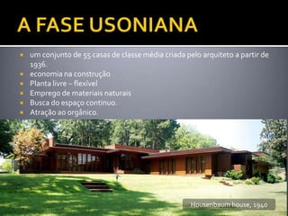    um conjunto de 55 casas de classe média criada pelo arquiteto a partir de
    1936.
   economia na construção
   Planta livre – flexível
   Emprego de materiais naturais
   Busca do espaço continuo.
   Atração ao orgânico.




                                                     Housenbaum house, 1940
 