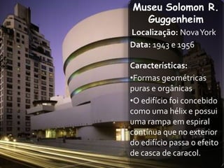 Museu Solomon R.
  Guggenheim
Localização: Nova York
Data: 1943 e 1956

Características:
•Formas geométricas
puras e orgânicas
•O edifício foi concebido
como uma hélix e possui
uma rampa em espiral
contínua que no exterior
do edifício passa o efeito
de casca de caracol.
 
