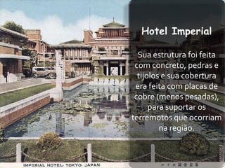 Hotel Imperial

  Sua estrutura foi feita
 com concreto, pedras e
  tijolos e sua cobertura
 era feita com placas de
 cobre (menos pesadas),
      para suportar os
terremotos que ocorriam
         na região.
 
