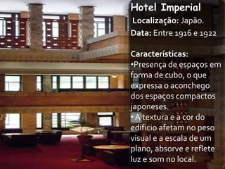 Hotel Imperial
Localização: Japão.
Data: Entre 1916 e 1922

Características:
•Presença de espaços em
forma de cubo, o que
expressa o aconchego
dos espaços compactos
japoneses.
• A textura e a cor do
edíficio afetam no peso
visual e a escala de um
plano, absorve e reflete
luz e som no local.
 
