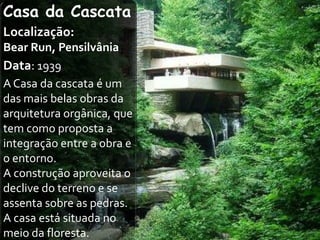 Casa da Cascata
Localização:
Bear Run, Pensilvânia
Data: 1939
A Casa da cascata é um
das mais belas obras da
arquitetura orgânica, que
tem como proposta a
integração entre a obra e
o entorno.
A construção aproveita o
declive do terreno e se
assenta sobre as pedras.
A casa está situada no
meio da floresta.
 