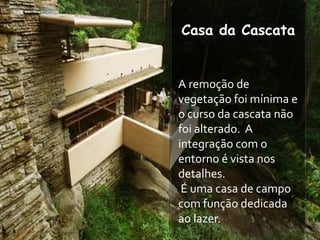 Casa da Cascata


A remoção de
vegetação foi mínima e
o curso da cascata não
foi alterado. A
integração com o
entorno é vista nos
detalhes.
 É uma casa de campo
com função dedicada
ao lazer.
 