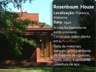 Rosenbaum House
Localização: Florence,
Alabama
Data: 1940
A casa foi baseada no
estilo usoniano.
Construído sobre planta
em L.
Feita de materiais
naturais, principalmente
de madeira de ciprestes,
tijolo, vidro, e apresenta
cobertura de aço.
 