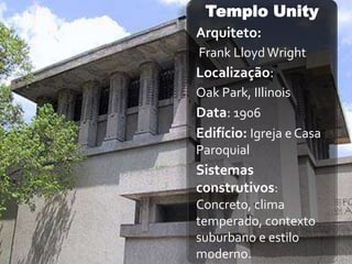 Templo Unity
Arquiteto:
Frank Lloyd Wright
Localização:
Oak Park, IIlinois
Data: 1906
Edifício: Igreja e Casa
Paroquial
Sistemas
construtivos:
Concreto, clima
temperado, contexto
suburbano e estilo
moderno.
 
