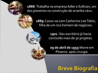 1888- Trabalha na empresa Adler e Sullivan, um
dos pioneiros na construção de arranha-céus.

     1889-Casou-se com Catherine Lee Tobin,
       filha de um rico homem de negócios.

               1901 -Seu escritório já havia
              concluído mais de 50 projetos.

               09 de abril de 1959 Morre em
                  Phoenix após cirurgia.
 