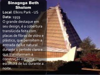 Sinagoga Beth
        Sholom
Local: Elkins Park - US
Data: 1959
O grande destaque em
seu design, é a cobertura
translúcida feita com
placas de fibras de vidro e
plástico, que permitem a
entrada de luz natural
durante o período claro e
que transformam a
construção em uma
escultura de luz durante a
noite.
 