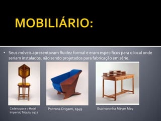 • Seus móveis apresentavam fluidez formal e eram específicos para o local onde
  seriam instalados, não sendo projetados para fabricação em série.




   Cadeira para o Hotel     Poltrona Origami, 1949   Escrivaninha Meyer May
   Imperial, Tóquio, 1922
 