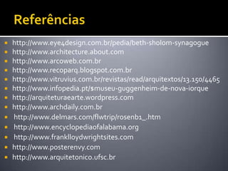 http://www.eye4design.com.br/pedia/beth-sholom-synagogue
 http://www.architecture.about.com
 http://www.arcoweb.com.br
 http://www.recoparq.blogspot.com.br
 http://www.vitruvius.com.br/revistas/read/arquitextos/13.150/4465
 http://www.infopedia.pt/$museu-guggenheim-de-nova-iorque
 http://arquiteturaearte.wordpress.com
 http://www.archdaily.com.br
 http://www.delmars.com/flwtrip/rosenb1_.htm
 http://www.encyclopediaofalabama.org
 http://www.franklloydwrightsites.com
 http://www.posterenvy.com
 http://www.arquitetonico.ufsc.br
 