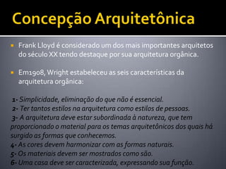    Frank Lloyd é considerado um dos mais importantes arquitetos
    do século XX tendo destaque por sua arquitetura orgânica.

   Em1908, Wright estabeleceu as seis características da
    arquitetura orgânica:

1- Simplicidade, eliminação do que não é essencial.
 2- Ter tantos estilos na arquitetura como estilos de pessoas.
 3- A arquitetura deve estar subordinada à natureza, que tem
proporcionado o material para os temas arquitetônicos dos quais há
surgido as formas que conhecemos.
4- As cores devem harmonizar com as formas naturais.
5- Os materiais devem ser mostrados como são.
6- Uma casa deve ser caracterizada, expressando sua função.
 