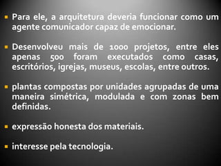    Para ele, a arquitetura deveria funcionar como um
    agente comunicador capaz de emocionar.

   Desenvolveu mais de 1000 projetos, entre eles
    apenas 500 foram executados como casas,
    escritórios, igrejas, museus, escolas, entre outros.

   plantas compostas por unidades agrupadas de uma
    maneira simétrica, modulada e com zonas bem
    definidas.

   expressão honesta dos materiais.

   interesse pela tecnologia.
 