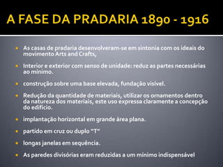    As casas de pradaria desenvolveram-se em sintonia com os ideais do
    movimento Arts and Crafts,
   Interior e exterior com senso de unidade: reduz as partes necessárias
    ao mínimo.
   construção sobre uma base elevada, fundação visível.
   Redução da quantidade de materiais, utilizar os ornamentos dentro
    da natureza dos materiais, este uso expressa claramente a concepção
    do edifício.
   implantação horizontal em grande área plana.
   partido em cruz ou duplo “T”
   longas janelas em sequência.
   As paredes divisórias eram reduzidas a um mínimo indispensável
 