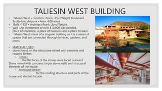 • Taliesin West • Location -Frank Lloyd Wright Boulevard,
Scottsdale, Arizona • Area -620 acres
• Built -1937 • Architect-Frank Lloyd Wright.
• Well : An investment of over $10,000 was needed.
• place of residence, a place of business and a place to learn.
• Taliesin West is less of a singular building as it is a series of
spaces that are connected through terraces, gardens, and
pools.
• MATERIAL USED:
• stone(found on the site),stone mixed with concrete and
rewood timber.
• stone :
the flat faces of the stones were faced outward
Stone mixed with concrete: larger stone walls and structural
elements of the house
• Redwood timber:
for the roofing structure and parts of the
house and studio’s facade.
TALIESIN WEST BUILDING
 