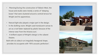 • Planning:During the construction of Taliesin West, the
house and studio were merely a series of “sleeping
boxes” that were clustered around a central terrace for
Wright and his apprentices.
• Natural light also played a major part in the design.
• In the drafting room, Wright used translucent canvas to
act as a roof (later replaced by plastic because of the
intense wear from the Arizona sun)
• A brilliant aspect of Wright’s design is the cabaret
theatre.
Built with six sides,in an irregularly hexagonal shape,
provides its occupants with “95% acoustic perfection”.
 