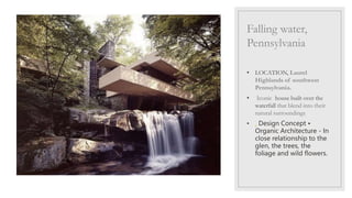 Falling water,
Pennsylvania
• LOCATION, Laurel
Highlands of southwest
Pennsylvania.
• Iconic house built over the
waterfall that blend into their
natural surroundings,
• . Design Concept •
Organic Architecture - In
close relationship to the
glen, the trees, the
foliage and wild flowers.
 