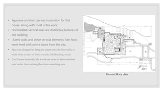 • Japanese architecture was inspiration for this
house, along with most of his work.
• Horizontal& vertical lines are distinctive features of
the building.
• -Some walls and other vertical elements like floor,
were lined with native stone from the site.
• Space are designed to bring the nature into the four walls, to
make them as part of their everyday life(Breaking water).
• Use Natural materials, like wood and stone in their authentic
state rather than twisting them into something new.
Ground floor plan
 