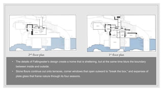 1st floor plan
2nd floor plan
• The details of Fallingwater’s design create a home that is sheltering, but at the same time blurs the boundary
between inside and outside.
• Stone floors continue out onto terraces, corner windows that open outward to “break the box,” and expanses of
plate glass that frame nature through its four seasons.
 