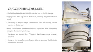 GUGGENHIEM MUSEUM
◦ The building looks like a white ribbon rolled into a cylindrical shape,
◦ slightly wider at the top than at the bottom,Internally, the galleries form a
spiral.
• According to Wright’s design, visitors would enter the building, take an
elevator to the top and
◦ enjoy a continuous art-viewing(galleries) experience while descending
along the illuminated spiral ramp.
• Its design was inspired by a "Ziggurat" Babylonian temple pyramid,
inverted.
• Using of eco-technology, spiral ramp riding to a domed skylight(main
architrctural character).
 