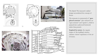 The Spiral: The museum's radical
design reconsidered the concept of
floors.
The museum is constructed of “gun-
placed concrete” (also referred to as
“gun-concrete” and “gunite”), which is
sprayed into a plywood formwork
rather than poured.
Inspired by nature, the organic
shapes of the building's interior
enhance visitors' experience of the art
it houses.
 